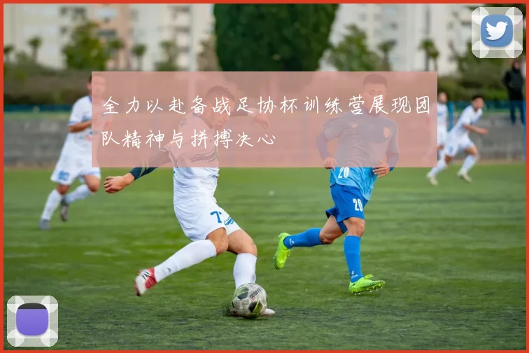 全力以赴备战足协杯训练营展现团队精神与拼搏决心