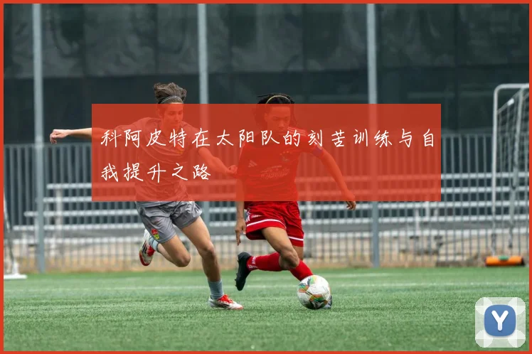 科阿皮特在太阳队的刻苦训练与自我提升之路