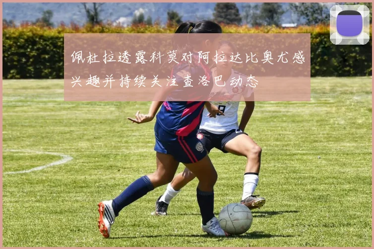 佩杜拉透露科莫对阿拉达比奥尤感兴趣并持续关注查洛巴动态