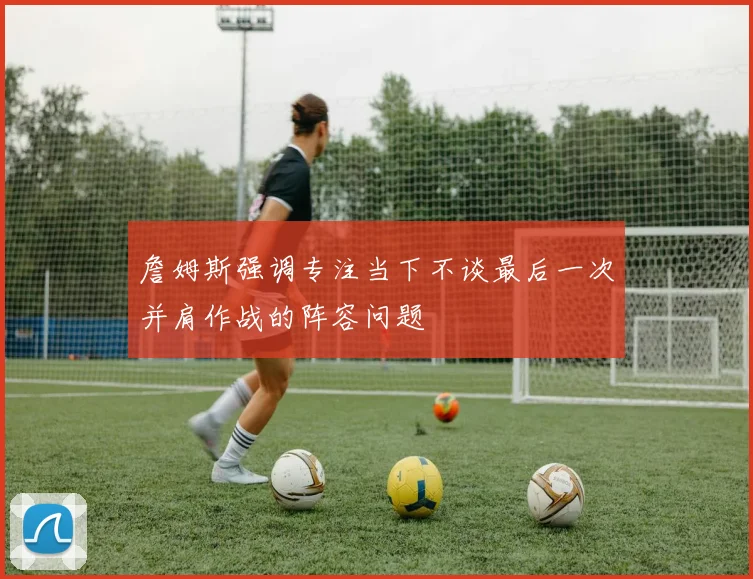 詹姆斯强调专注当下不谈最后一次并肩作战的阵容问题