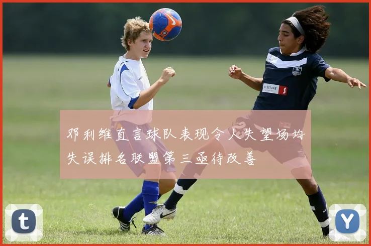 邓利维直言球队表现令人失望场均失误排名联盟第三亟待改善