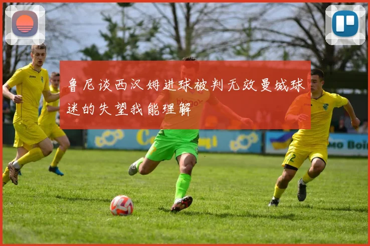 鲁尼谈西汉姆进球被判无效曼城球迷的失望我能理解