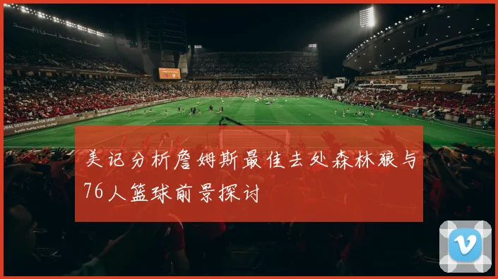 美记分析詹姆斯最佳去处森林狼与76人篮球前景探讨