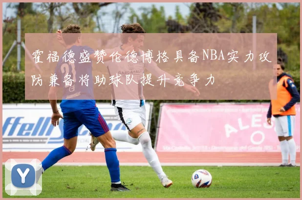 霍福德盛赞伦德博格具备NBA实力攻防兼备将助球队提升竞争力