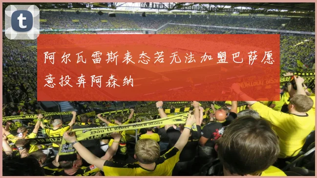 阿尔瓦雷斯表态若无法加盟巴萨愿意投奔阿森纳
