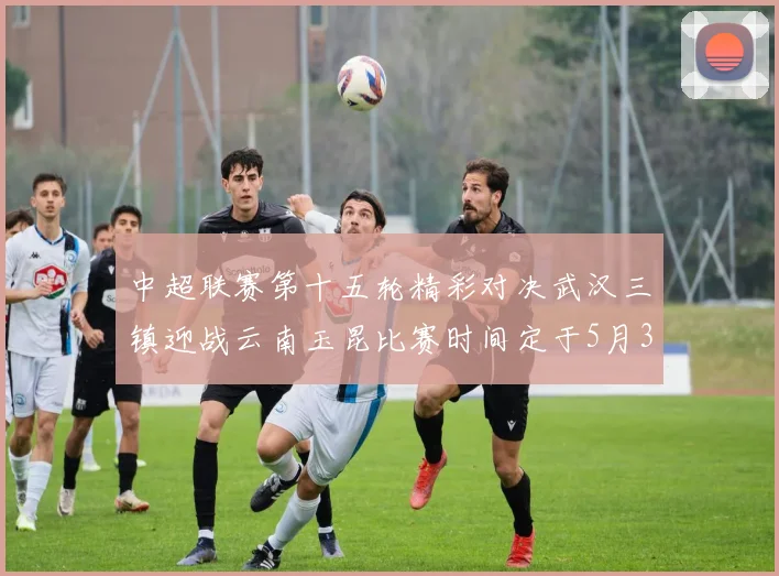 中超联赛第十五轮精彩对决武汉三镇迎战云南玉昆比赛时间定于5月31日19时35分