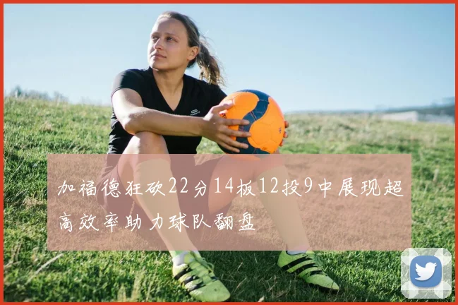 加福德狂砍22分14板12投9中展现超高效率助力球队翻盘