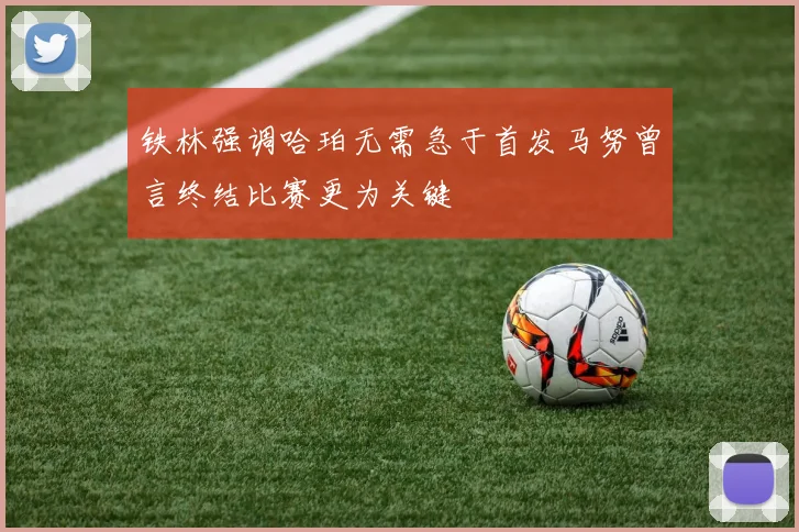 铁林强调哈珀无需急于首发马努曾言终结比赛更为关键