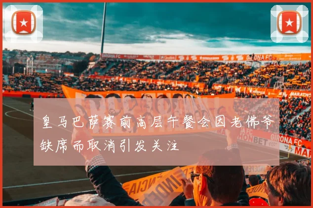 皇马巴萨赛前高层午餐会因老佛爷缺席而取消引发关注