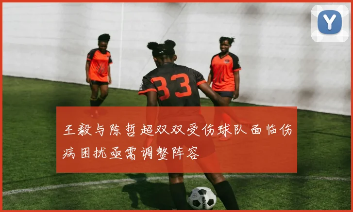 王毅与陈哲超双双受伤球队面临伤病困扰亟需调整阵容