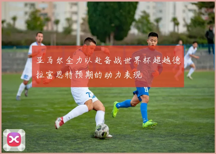 亚马尔全力以赴备战世界杯超越德拉富恩特预期的动力表现