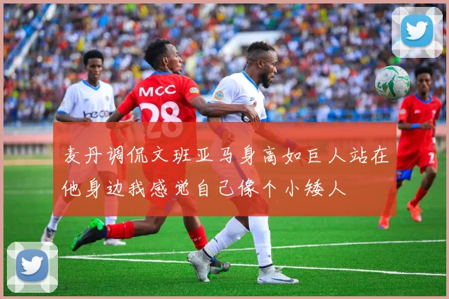 麦丹调侃文班亚马身高如巨人站在他身边我感觉自己像个小矮人