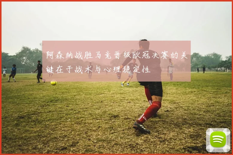 阿森纳战胜马竞晋级欧冠决赛的关键在于战术与心理稳定性